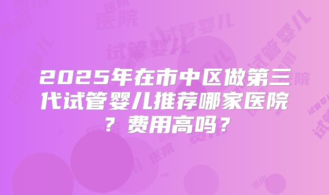 2025年在市中区做第三代试管婴儿推荐哪家医院?费用高吗?