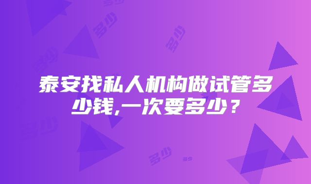 泰安找私人机构做试管多少钱,一次要多少?