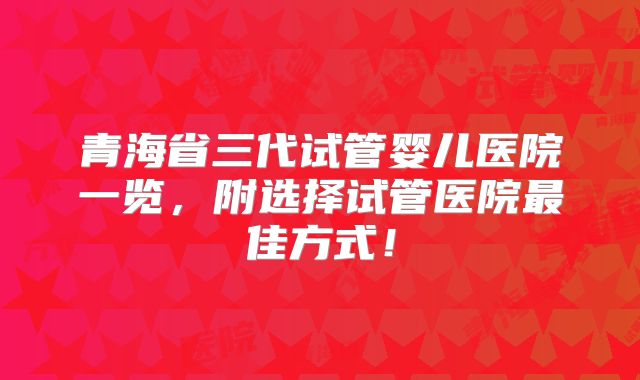青海省三代试管婴儿医院一览，附选择试管医院最佳方式！