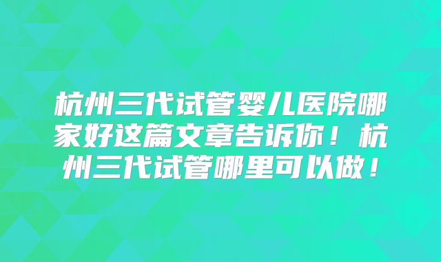 杭州三代试管婴儿医院哪家好这篇文章告诉你!杭州三代试管哪里可以做!