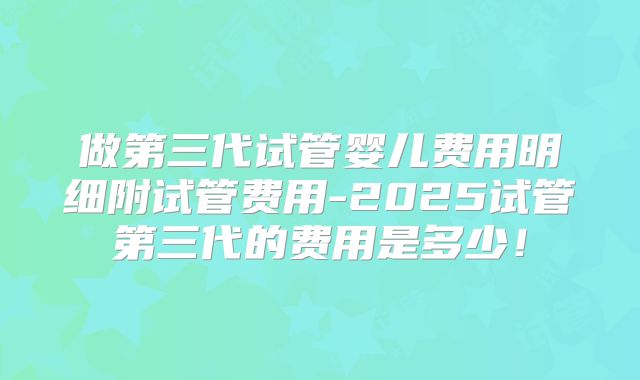 做第三代试管婴儿费用明细附试管费用-2025试管第三代的费用是多少！