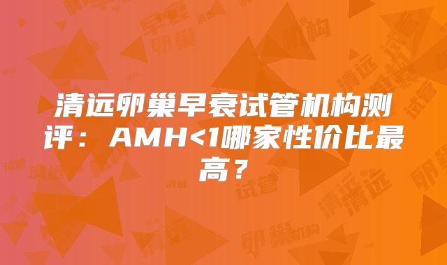 清远卵巢早衰试管机构测评：AMH<1哪家性价比最高？