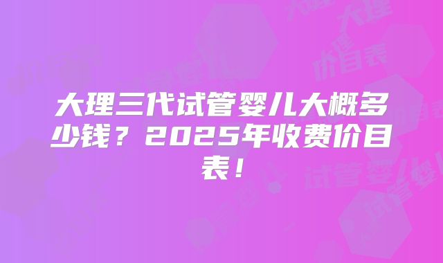 大理三代试管婴儿大概多少钱?2025年收费价目表!