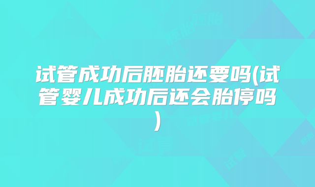 试管成功后胚胎还要吗(试管婴儿成功后还会胎停吗)