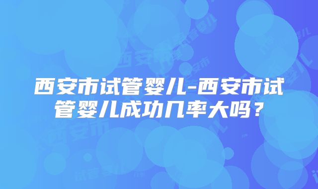西安市试管婴儿-西安市试管婴儿成功几率大吗？