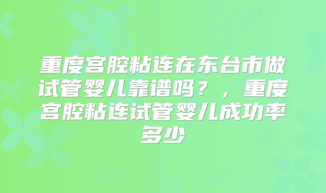 重度宫腔粘连在东台市做试管婴儿靠谱吗?,重度宫腔粘连试管婴儿成功率多少