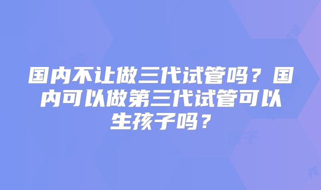 国内不让做三代试管吗?国内可以做第三代试管可以生孩子吗?