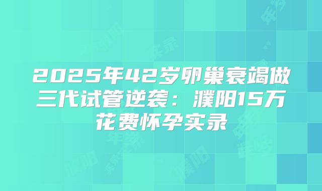 2025年42岁卵巢衰竭做三代试管逆袭：濮阳15万花费怀孕实录