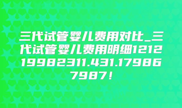 三代试管婴儿费用对比_三代试管婴儿费用明细121219982311.431.179867987！