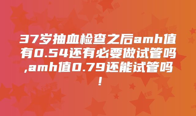 37岁抽血检查之后amh值有0.54还有必要做试管吗,amh值0.79还能试管吗！