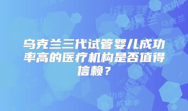 乌克兰三代试管婴儿成功率高的医疗机构是否值得信赖？