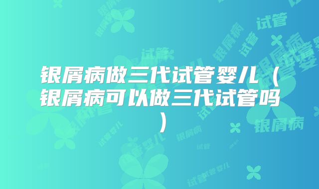银屑病做三代试管婴儿（银屑病可以做三代试管吗）