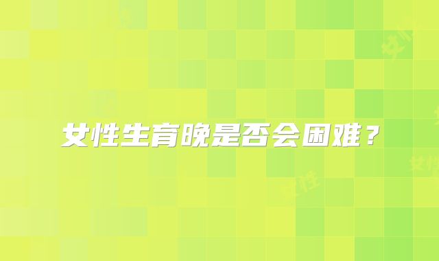 女性生育晚是否会困难？