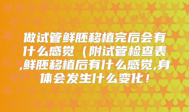 做试管鲜胚移植完后会有什么感觉（附试管检查表,鲜胚移植后有什么感觉,身体会发生什么变化！