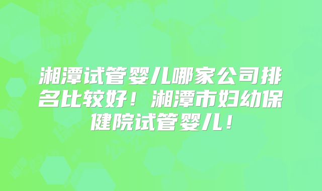湘潭试管婴儿哪家公司排名比较好！湘潭市妇幼保健院试管婴儿！
