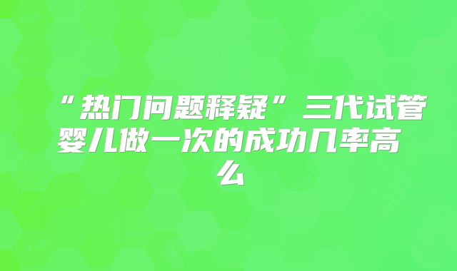 “热门问题释疑”三代试管婴儿做一次的成功几率高么