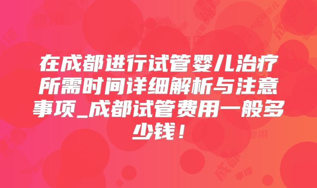 在成都进行试管婴儿治疗所需时间详细解析与注意事项_成都试管费用一般多少钱！