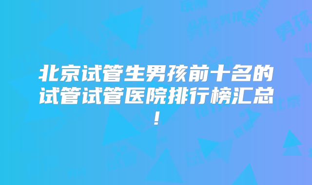 北京试管生男孩前十名的试管试管医院排行榜汇总!
