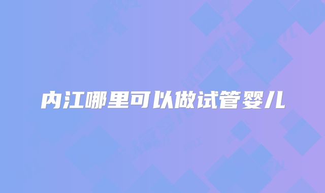 内江哪里可以做试管婴儿