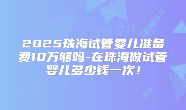 2025珠海试管婴儿准备费10万够吗-在珠海做试管婴儿多少钱一次！