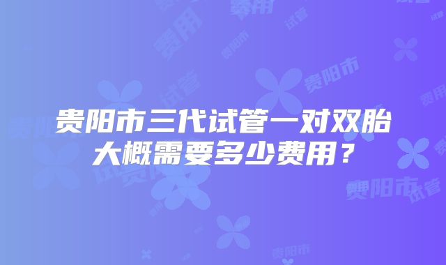 贵阳市三代试管一对双胎大概需要多少费用？