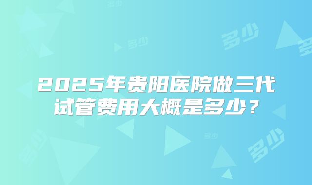 2025年贵阳医院做三代试管费用大概是多少?