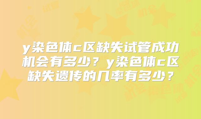 y染色体c区缺失试管成功机会有多少?y染色体c区缺失遗传的几率有多少?