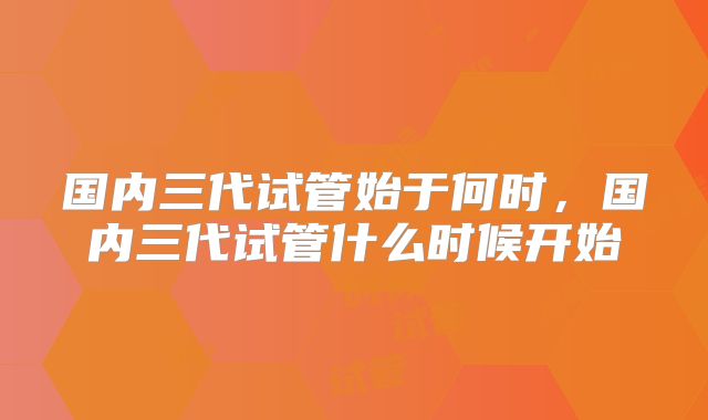 国内三代试管始于何时,国内三代试管什么时候开始