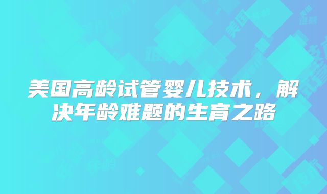 美国高龄试管婴儿技术，解决年龄难题的生育之路