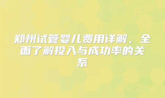郑州试管婴儿费用详解,全面了解投入与成功率的关系