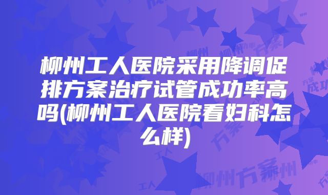 柳州工人医院采用降调促排方案治疗试管成功率高吗(柳州工人医院看妇科怎么样)