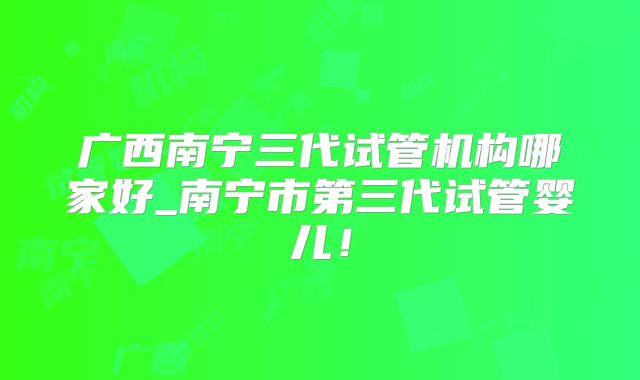 广西南宁三代试管机构哪家好_南宁市第三代试管婴儿!