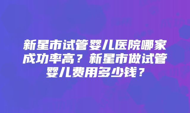 新星市试管婴儿医院哪家成功率高？新星市做试管婴儿费用多少钱？