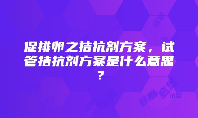 促排卵之拮抗剂方案，试管拮抗剂方案是什么意思？