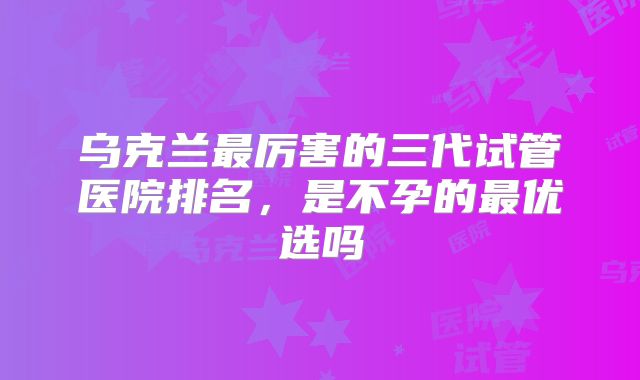 乌克兰最厉害的三代试管医院排名，是不孕的最优选吗