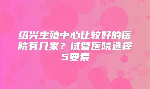 绍兴生殖中心比较好的医院有几家?试管医院选择5要素