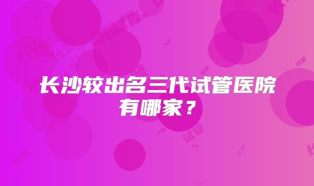 长沙较出名三代试管医院有哪家？