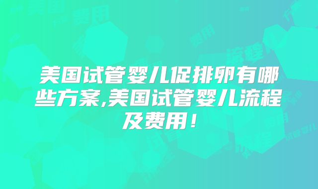 美国试管婴儿促排卵有哪些方案,美国试管婴儿流程及费用！
