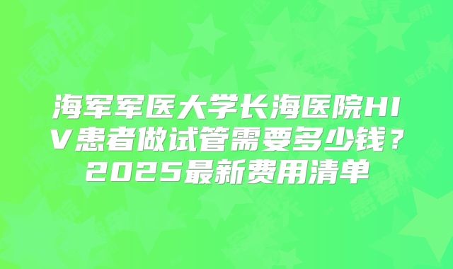 海军军医大学长海医院HIV患者做试管需要多少钱？2025最新费用清单