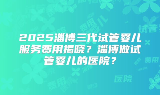 2025淄博三代试管婴儿服务费用揭晓？淄博做试管婴儿的医院？