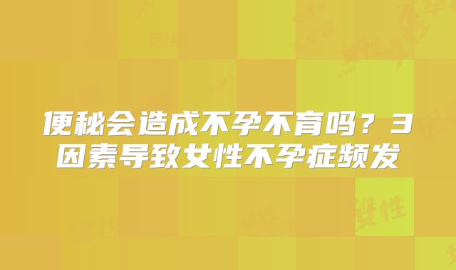 便秘会造成不孕不育吗?3因素导致女性不孕症频发
