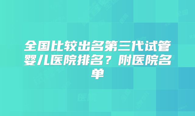 全国比较出名第三代试管婴儿医院排名？附医院名单