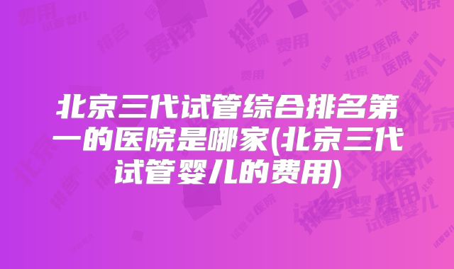 北京三代试管综合排名第一的医院是哪家(北京三代试管婴儿的费用)
