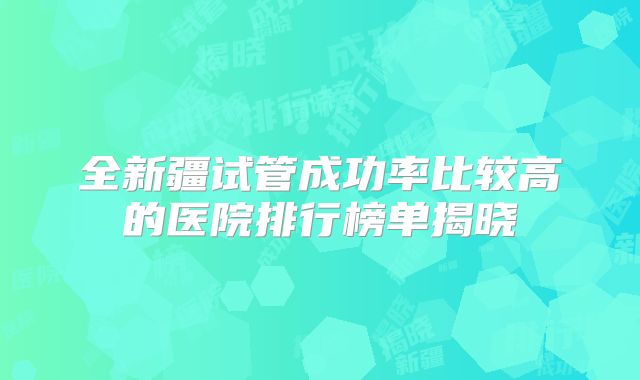 全新疆试管成功率比较高的医院排行榜单揭晓