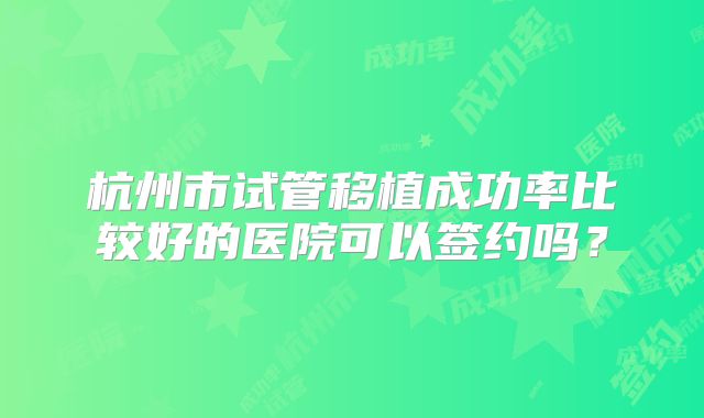 杭州市试管移植成功率比较好的医院可以签约吗？
