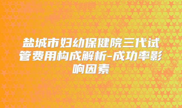 盐城市妇幼保健院三代试管费用构成解析-成功率影响因素