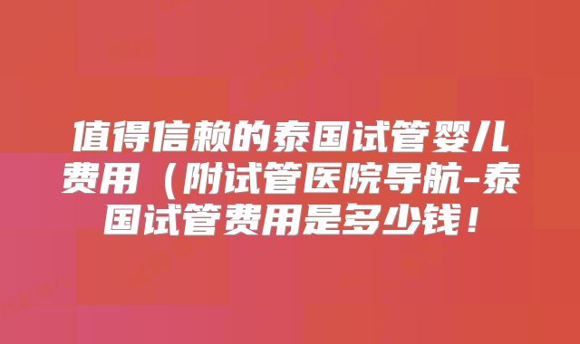 值得信赖的泰国试管婴儿费用（附试管医院导航-泰国试管费用是多少钱！