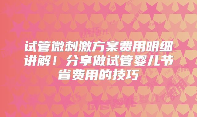 试管微刺激方案费用明细讲解!分享做试管婴儿节省费用的技巧