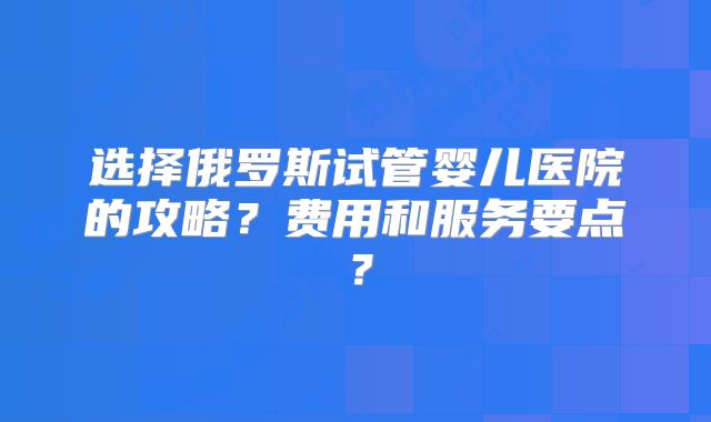 选择俄罗斯试管婴儿医院的攻略?费用和服务要点?