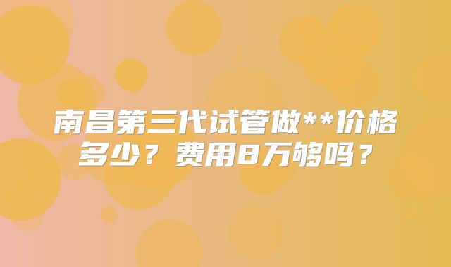 南昌第三代试管做**价格多少？费用8万够吗？